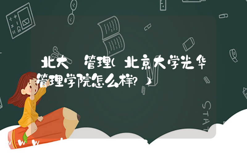 北大 管理(北京大学光华管理学院怎么样？)